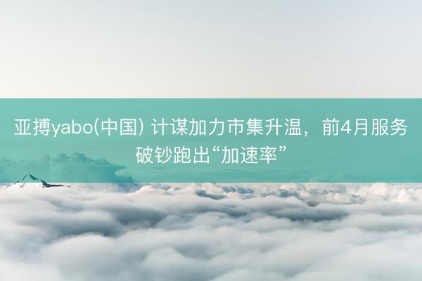 亚搏yabo(中国) 计谋加力市集升温，前4月服务破钞跑出“加速率”