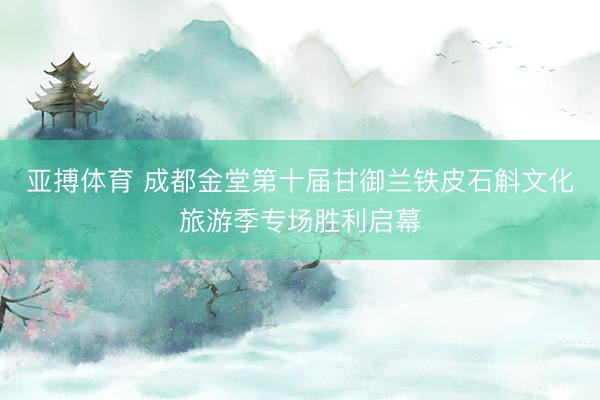 亚搏体育 成都金堂第十届甘御兰铁皮石斛文化旅游季专场胜利启幕