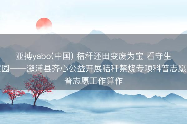 亚搏yabo(中国) 秸秆还田变废为宝 看守生态绿色家园——溆浦县齐心公益开展秸秆禁烧专项科普志愿工作算作