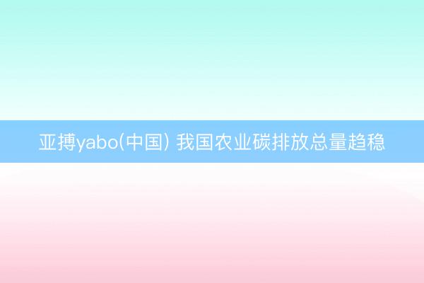 亚搏yabo(中国) 我国农业碳排放总量趋稳