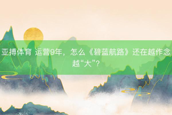 亚搏体育 运营9年，怎么《碧蓝航路》还在越作念越“大”？