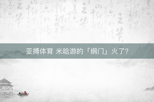 亚搏体育 米哈游的「纲门」火了？