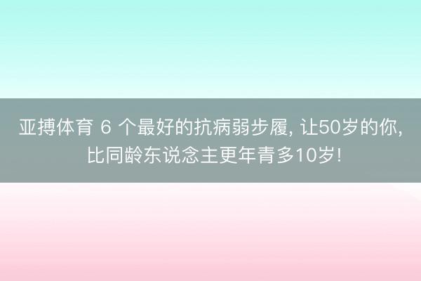 亚搏体育 6 个最好的抗病弱步履， 让50岁的你， 比同龄东说念主更年青多10岁!
