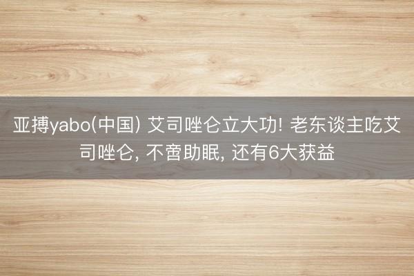 亚搏yabo(中国) 艾司唑仑立大功! 老东谈主吃艾司唑仑, 不啻助眠, 还有6大获益