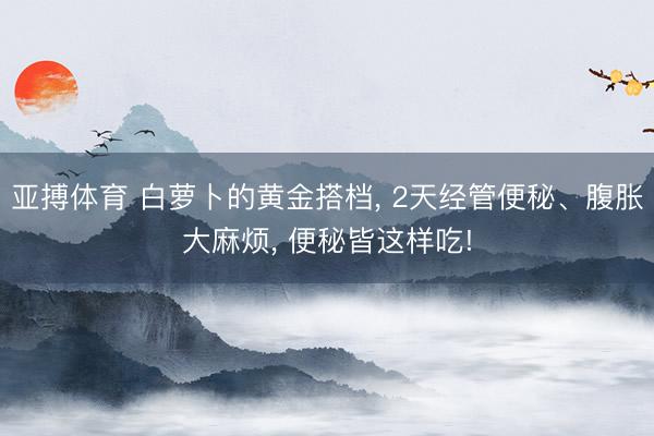 亚搏体育 白萝卜的黄金搭档， 2天经管便秘、腹胀大麻烦， 便秘皆这样吃!