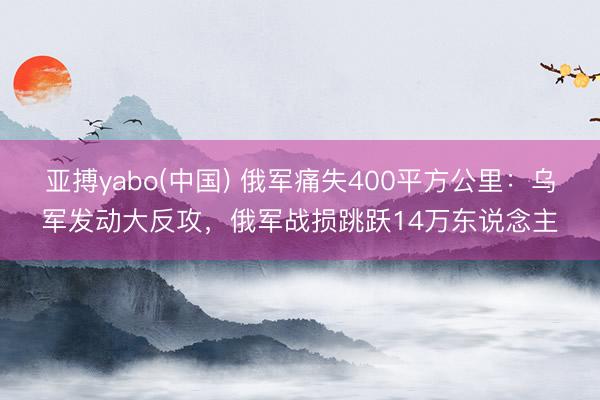 亚搏yabo(中国) 俄军痛失400平方公里：乌军发动大反攻，俄军战损跳跃14万东说念主