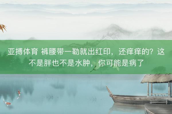 亚搏体育 裤腰带一勒就出红印,还痒痒的?这不是胖也不是水肿,你可能是病了