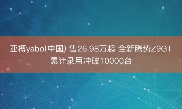 亚搏yabo(中国) 售26.98万起 全新腾势Z9GT累计录用冲破10000台