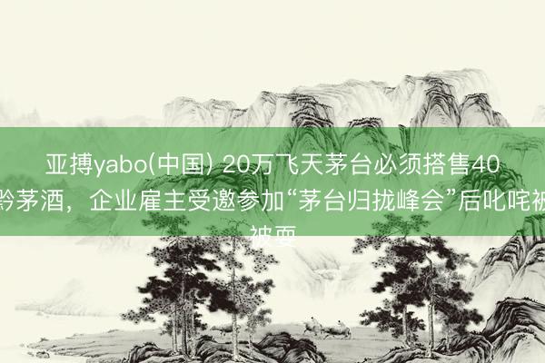 亚搏yabo(中国) 20万飞天茅台必须搭售40万黔茅酒，企业雇主受邀参加“茅台归拢峰会”后叱咤被耍