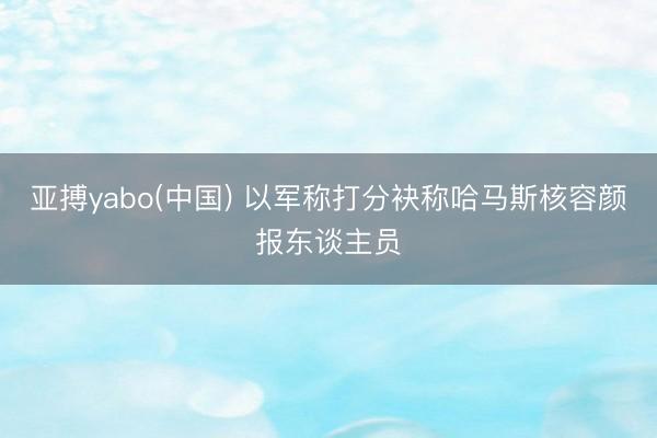 亚搏yabo(中国) 以军称打分袂称哈马斯核容颜报东谈主员
