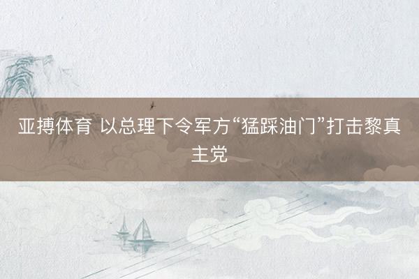 亚搏体育 以总理下令军方“猛踩油门”打击黎真主党