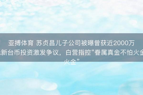 亚搏体育 苏贞昌儿子公司被曝曾获近2000万元新台币投资激发争议，白营指控“眷属真金不怕火金”