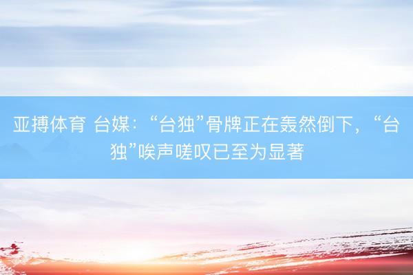 亚搏体育 台媒:“台独”骨牌正在轰然倒下,“台独”唉声嗟叹已至为显著