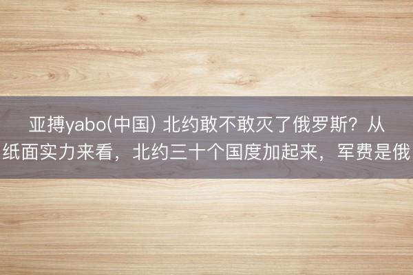 亚搏yabo(中国) 北约敢不敢灭了俄罗斯？从纸面实力来看，北约三十个国度加起来，军费是俄