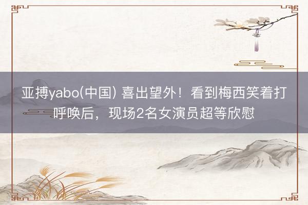 亚搏yabo(中国) 喜出望外！看到梅西笑着打呼唤后，现场2名女演员超等欣慰