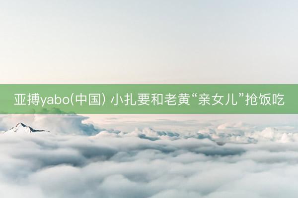 亚搏yabo(中国) 小扎要和老黄“亲女儿”抢饭吃