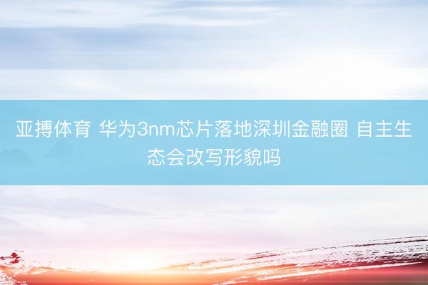 亚搏体育 华为3nm芯片落地深圳金融圈 自主生态会改写形貌吗