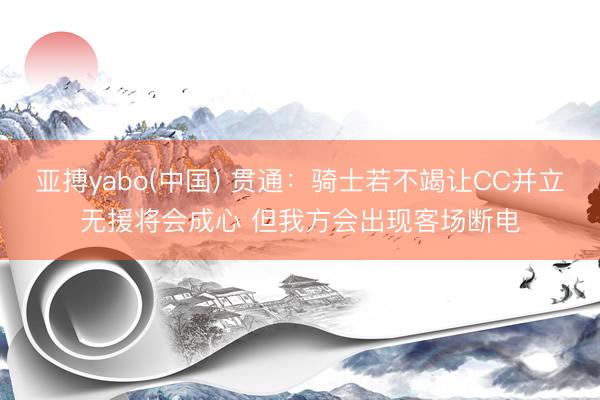 亚搏yabo(中国) 贯通：骑士若不竭让CC并立无援将会成心 但我方会出现客场断电