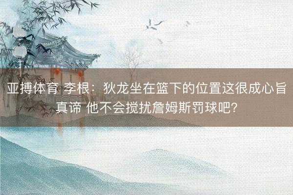 亚搏体育 李根：狄龙坐在篮下的位置这很成心旨真谛 他不会搅扰詹姆斯罚球吧？