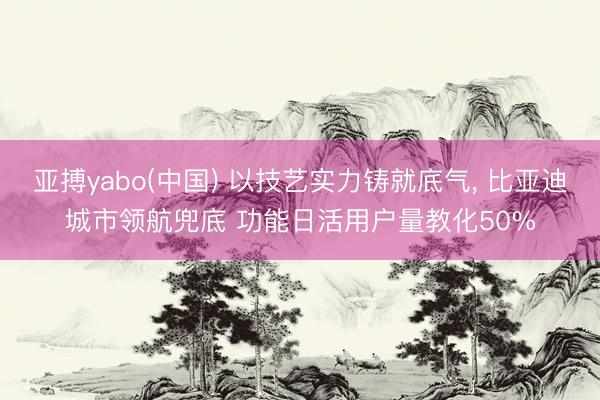 亚搏yabo(中国) 以技艺实力铸就底气， 比亚迪城市领航兜底 功能日活用户量教化50%