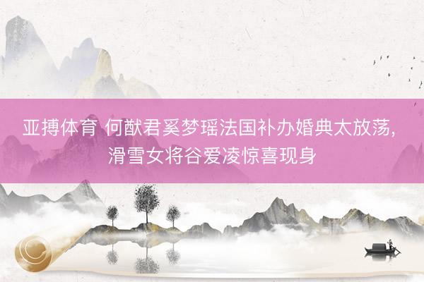 亚搏体育 何猷君奚梦瑶法国补办婚典太放荡， 滑雪女将谷爱凌惊喜现身
