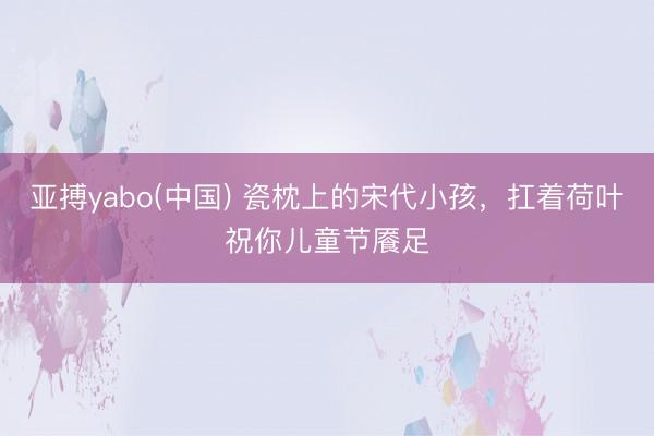 亚搏yabo(中国) 瓷枕上的宋代小孩，扛着荷叶祝你儿童节餍足