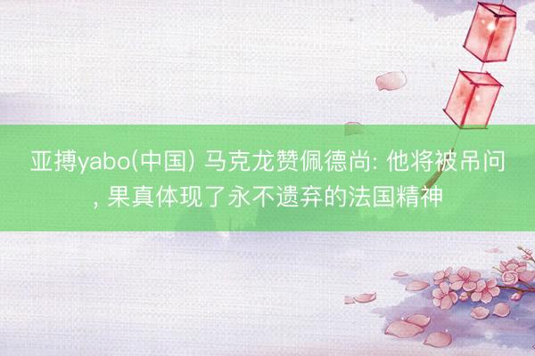 亚搏yabo(中国) 马克龙赞佩德尚: 他将被吊问， 果真体现了永不遗弃的法国精神