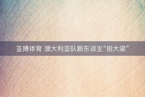 亚搏体育 澳大利亚队新东谈主“担大梁”