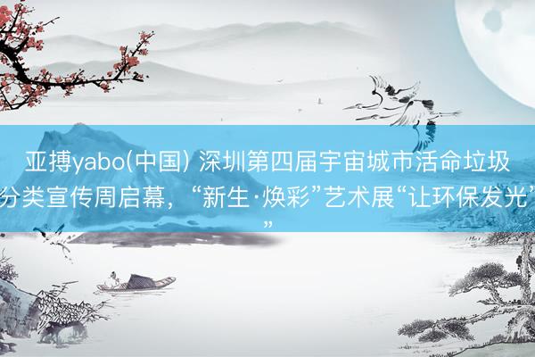 亚搏yabo(中国) 深圳第四届宇宙城市活命垃圾分类宣传周启幕，“新生·焕彩”艺术展“让环保发光”