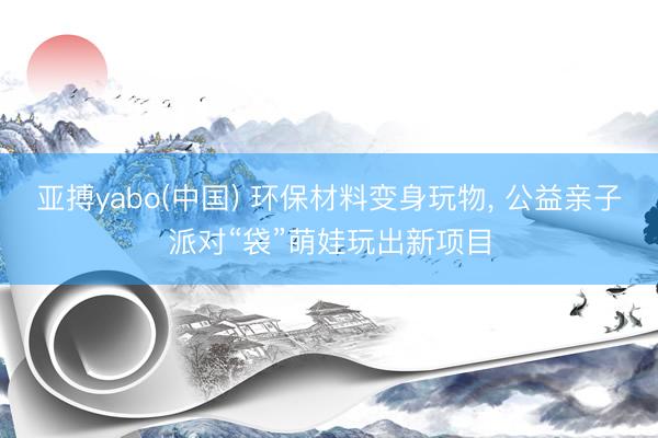 亚搏yabo(中国) 环保材料变身玩物， 公益亲子派对“袋”萌娃玩出新项目