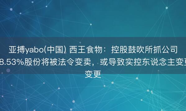 亚搏yabo(中国) 西王食物：控股鼓吹所抓公司18.53%股份将被法令变卖，或导致实控东说念主变更