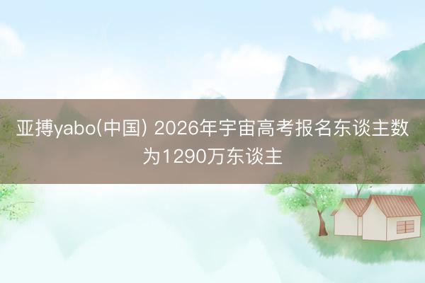 亚搏yabo(中国) 2026年宇宙高考报名东谈主数为1290万东谈主