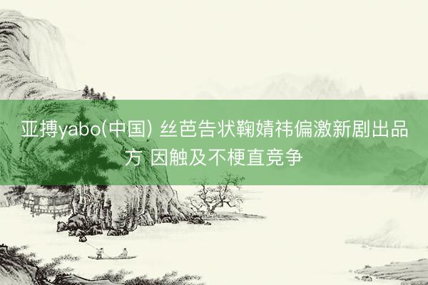 亚搏yabo(中国) 丝芭告状鞠婧祎偏激新剧出品方 因触及不梗直竞争