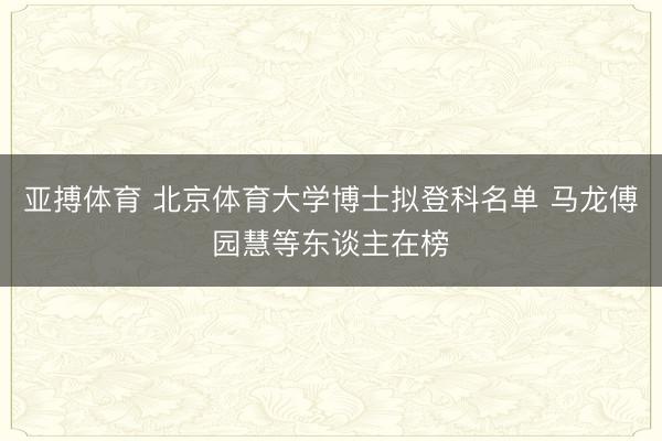 亚搏体育 北京体育大学博士拟登科名单 马龙傅园慧等东谈主在榜