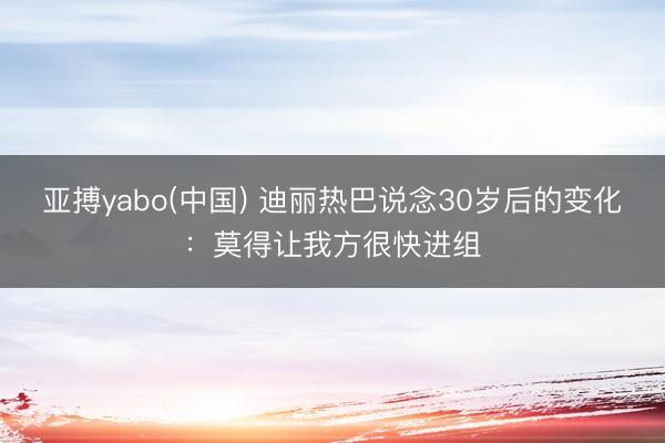 亚搏yabo(中国) 迪丽热巴说念30岁后的变化：莫得让我方很快进组