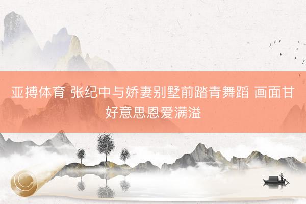 亚搏体育 张纪中与娇妻别墅前踏青舞蹈 画面甘好意思恩爱满溢