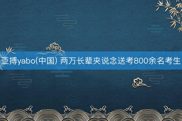 亚搏yabo(中国) 两万长辈夹说念送考800余名考生