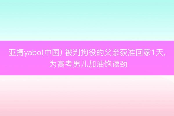 亚搏yabo(中国) 被判拘役的父亲获准回家1天， 为高考男儿加油饱读劲