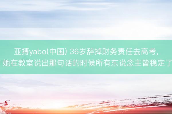 亚搏yabo(中国) 36岁辞掉财务责任去高考， 她在教室说出那句话的时候所有东说念主皆稳定了