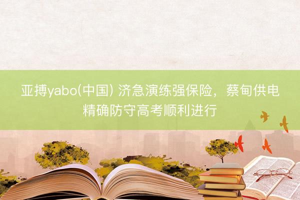 亚搏yabo(中国) 济急演练强保险，蔡甸供电精确防守高考顺利进行
