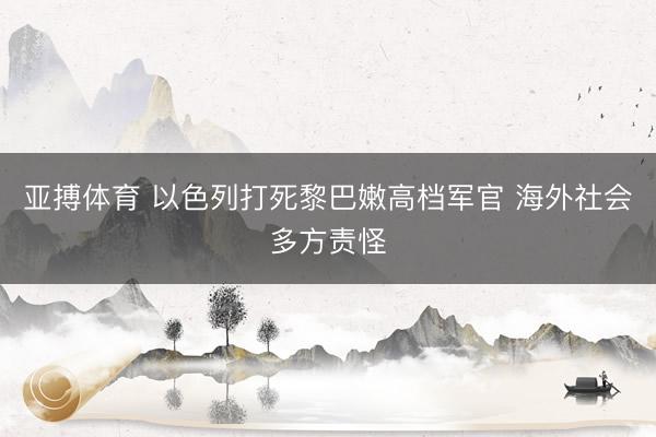 亚搏体育 以色列打死黎巴嫩高档军官 海外社会多方责怪