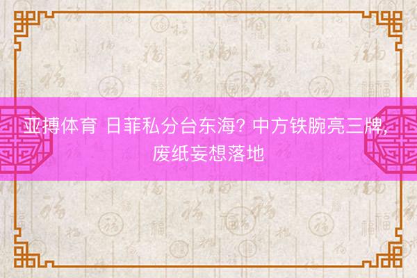 亚搏体育 日菲私分台东海? 中方铁腕亮三牌， 废纸妄想落地