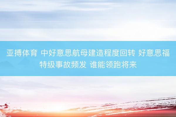 亚搏体育 中好意思航母建造程度回转 好意思福特级事故频发 谁能领跑将来