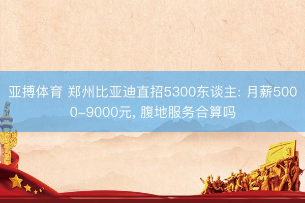 亚搏体育 郑州比亚迪直招5300东谈主: 月薪5000-9000元, 腹地服务合算吗