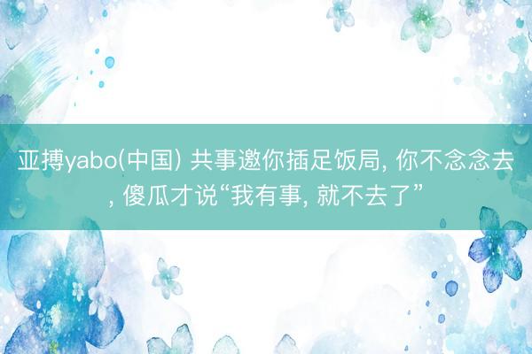 亚搏yabo(中国) 共事邀你插足饭局， 你不念念去， 傻瓜才说“我有事， 就不去了”