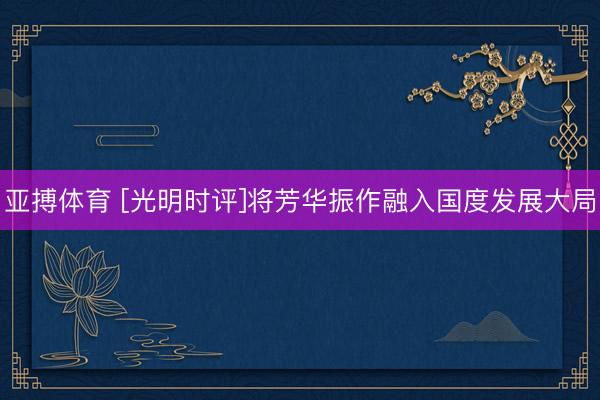亚搏体育 [光明时评]将芳华振作融入国度发展大局