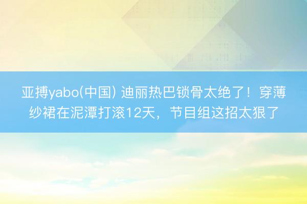 亚搏yabo(中国) 迪丽热巴锁骨太绝了！穿薄纱裙在泥潭打滚12天，节目组这招太狠了