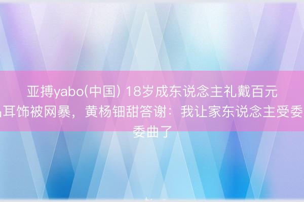 亚搏yabo(中国) 18岁成东说念主礼戴百元仿品耳饰被网暴，黄杨钿甜答谢：我让家东说念主受委曲了