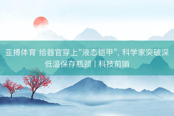 亚搏体育 给器官穿上“液态铠甲”， 科学家突破深低温保存瓶颈 | 科技前哨