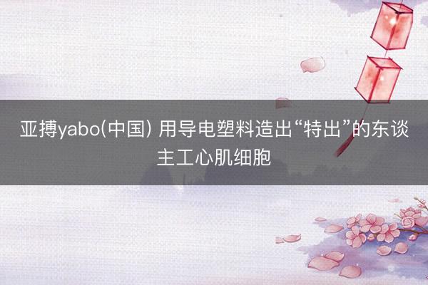 亚搏yabo(中国) 用导电塑料造出“特出”的东谈主工心肌细胞